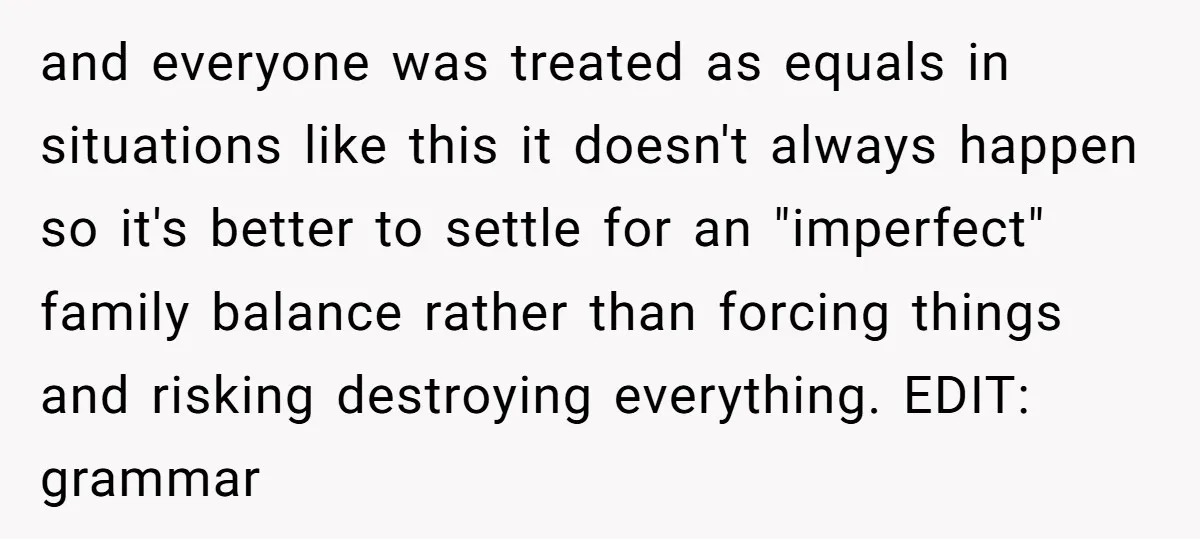 and everyone was treated as equals in situations like this it doesn't always happen so it's better to settle for an "imperfect" family balance rather than forcing things and risking...