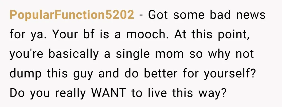 PopularFunction5202 − Got some bad news for ya. Your bf is a mooch. At this point, you're basically a single mom so why not dump this guy and do better...