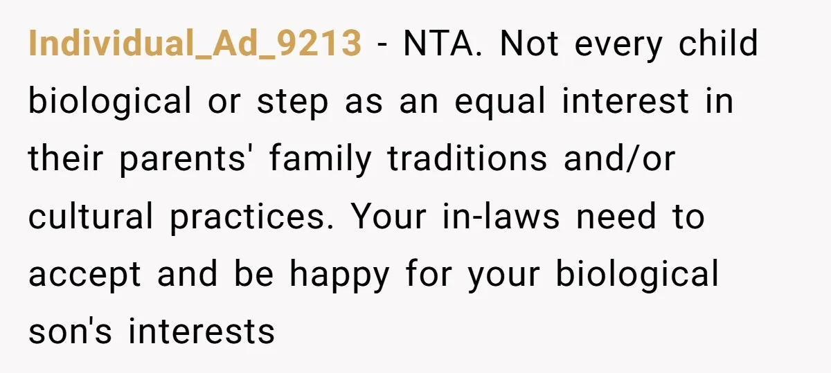 Individual_Ad_9213 − NTA. Not every child biological or step as an equal interest in their parents' family traditions and/or cultural practices. Your in-laws need to accept and be happy for...