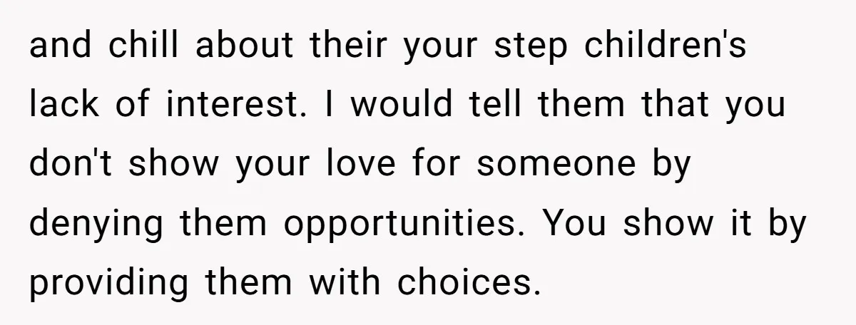 and chill about their your step children's lack of interest. I would tell them that you don't show your love for someone by denying them opportunities. You show it by...