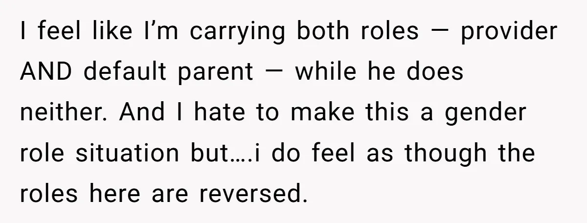 I feel like I’m carrying both roles — provider AND default parent — while he does neither. And I hate to make this a gender role situation but….i do feel...
