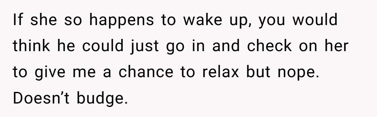 If she so happens to wake up, you would think he could just go in and check on her to give me a chance to relax but nope. Doesn’t budge.
