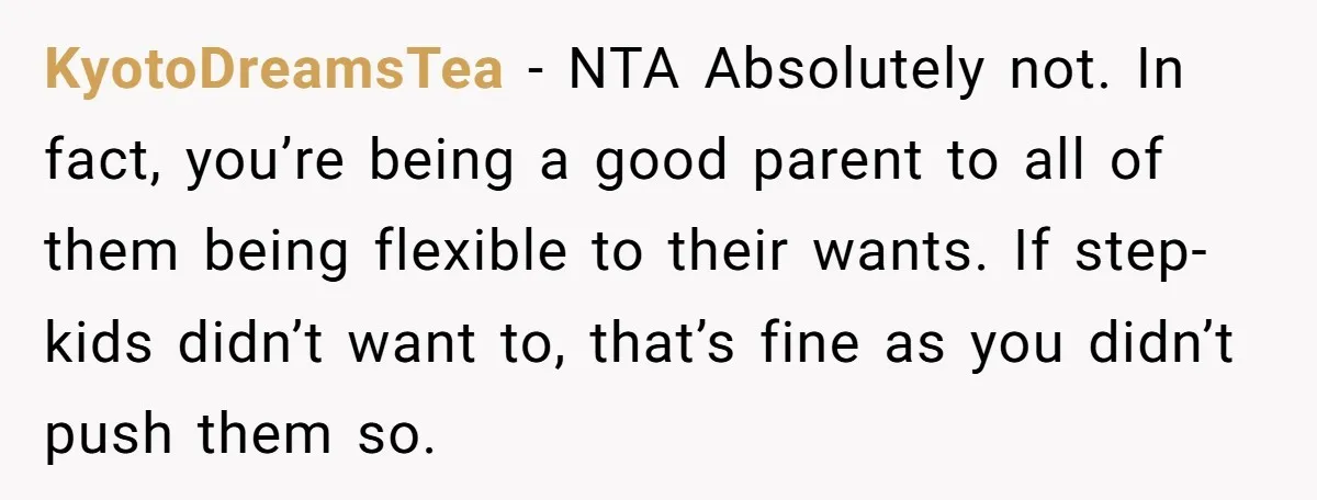 KyotoDreamsTea − NTA Absolutely not. In fact, you’re being a good parent to all of them being flexible to their wants. If step-kids didn’t want to, that’s fine as you...
