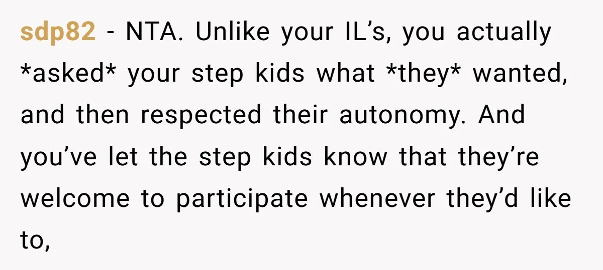 sdp82 − NTA. Unlike your IL’s, you actually *asked* your step kids what *they* wanted, and then respected their autonomy. And you’ve let the step kids know that they’re welcome...