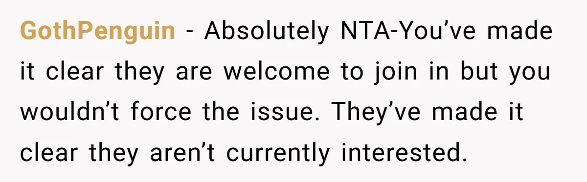 GothPenguin − Absolutely NTA-You’ve made it clear they are welcome to join in but you wouldn’t force the issue. They’ve made it clear they aren’t currently interested.