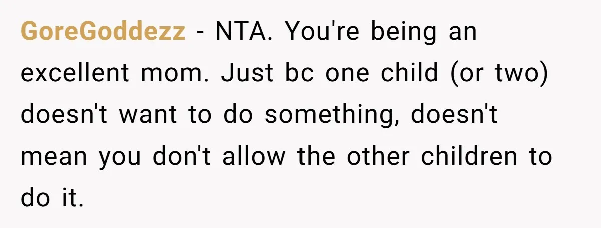 GoreGoddezz − NTA. You're being an excellent mom. Just bc one child (or two) doesn't want to do something, doesn't mean you don't allow the other children to do it.