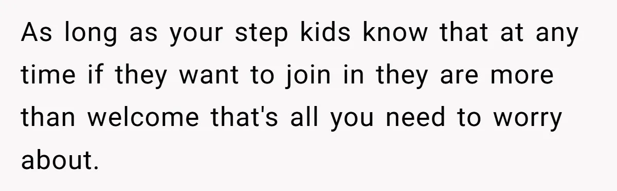As long as your step kids know that at any time if they want to join in they are more than welcome that's all you need to worry about.