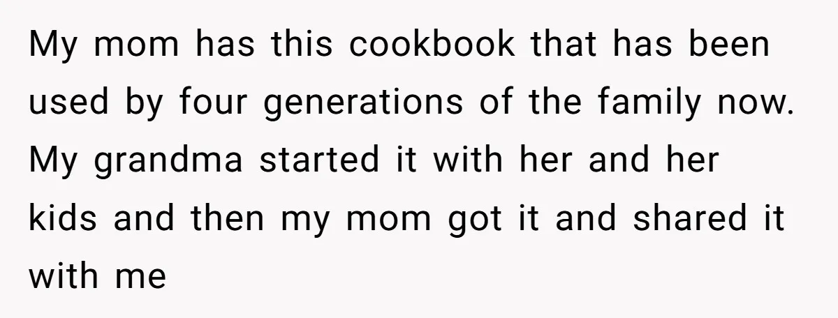 My mom has this cookbook that has been used by four generations of the family now. My grandma started it with her and her kids and then my mom got...