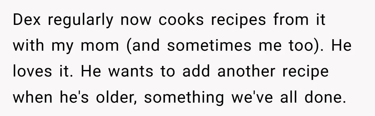 Dex regularly now cooks recipes from it with my mom (and sometimes me too). He loves it. He wants to add another recipe when he's older, something we've all done.