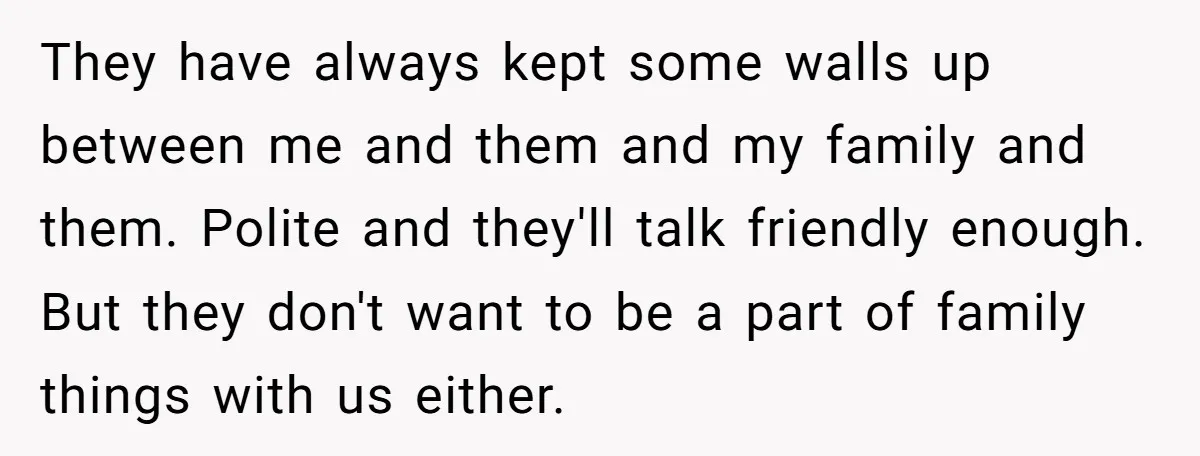 They have always kept some walls up between me and them and my family and them. Polite and they'll talk friendly enough. But they don't want to be a part...