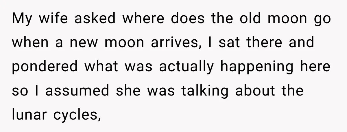 My wife asked where does the old moon go when a new moon arrives, I sat there and pondered what was actually happening here so I assumed she was talking...