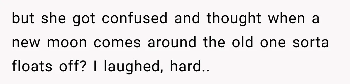 but she got confused and thought when a new moon comes around the old one sorta floats off? I laughed, hard..