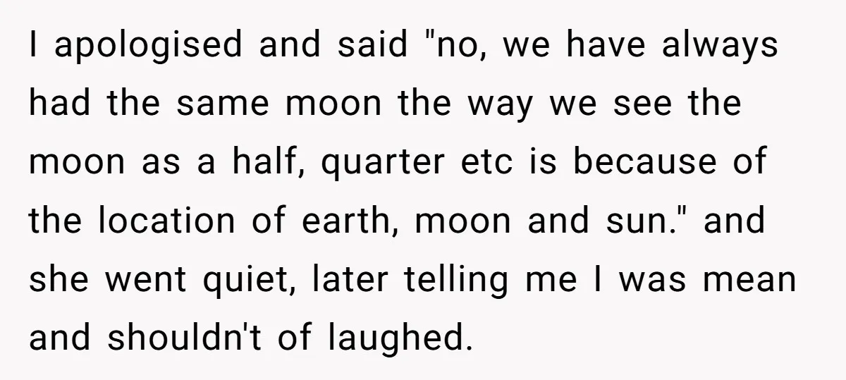 I apologised and said "no, we have always had the same moon the way we see the moon as a half, quarter etc is because of the location of earth,...