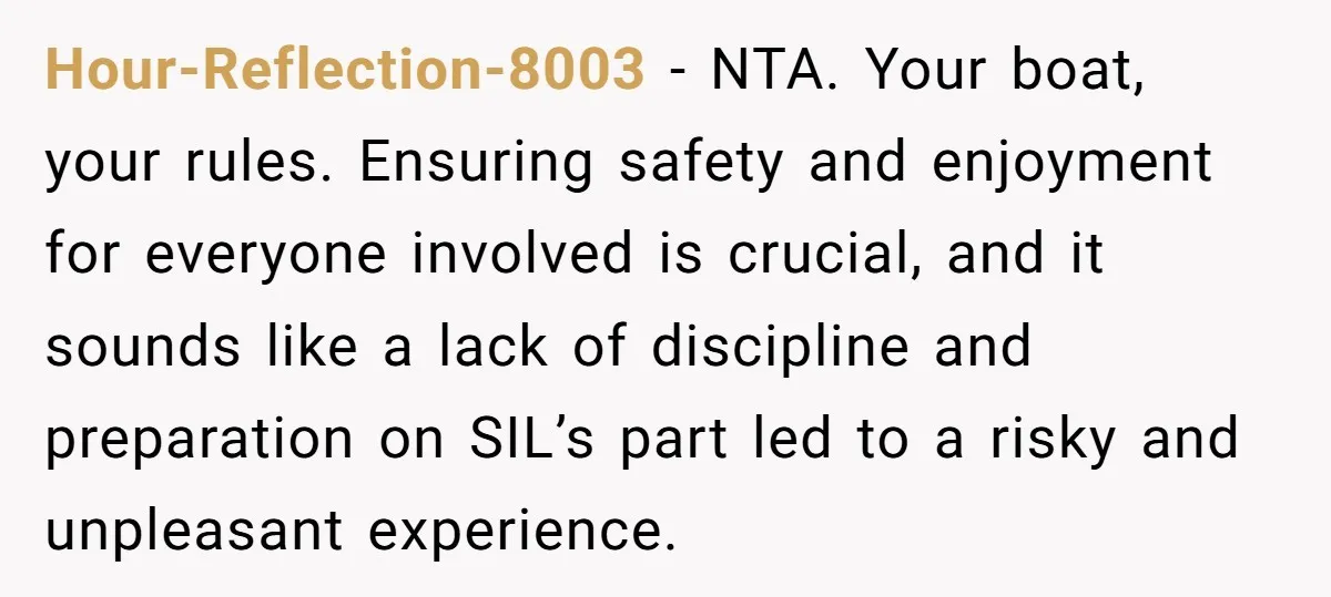 Hour-Reflection-8003 − NTA. Your boat, your rules. Ensuring safety and enjoyment for everyone involved is crucial, and it sounds like a lack of discipline and preparation on SIL’s part led...
