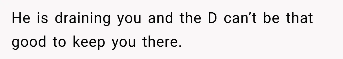 He is draining you and the D can’t be that good to keep you there.