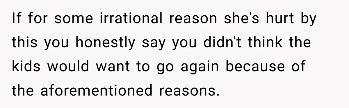 If for some irrational reason she's hurt by this you honestly say you didn't think the kids would want to go again because of the aforementioned reasons.