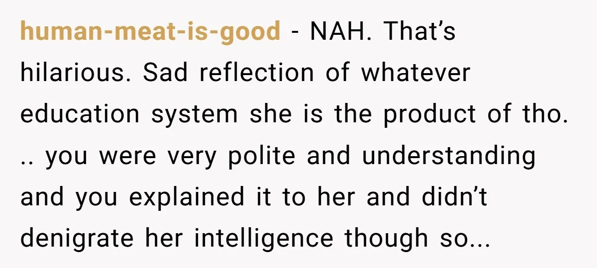 human-meat-is-good − NAH. That’s hilarious. Sad reflection of whatever education system she is the product of tho. .. you were very polite and understanding and you explained it to her...