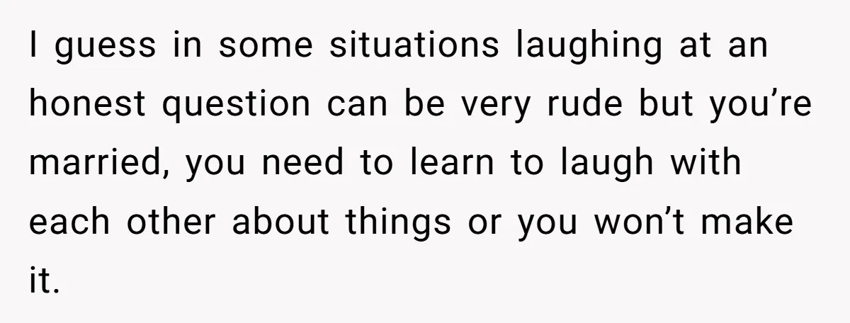I guess in some situations laughing at an honest question can be very rude but you’re married, you need to learn to laugh with each other about things or you...