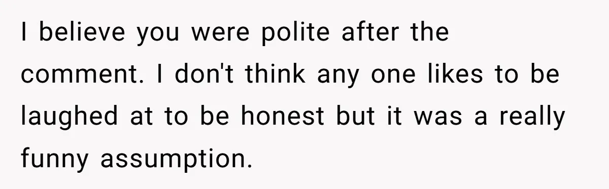I believe you were polite after the comment. I don't think any one likes to be laughed at to be honest but it was a really funny assumption.