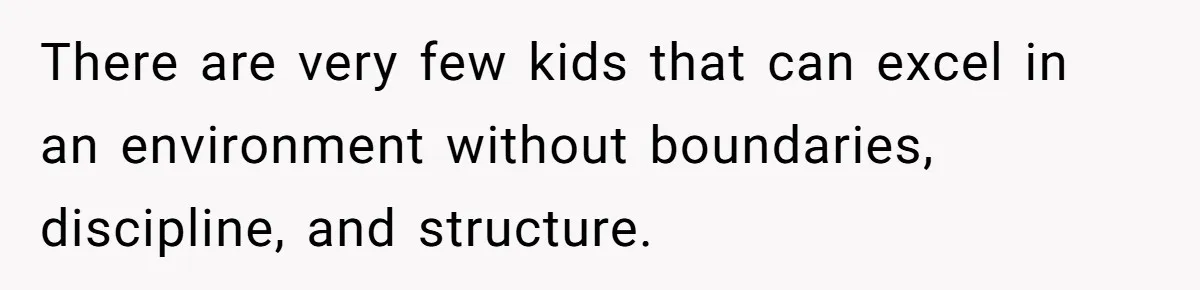 There are very few kids that can excel in an environment without boundaries, discipline, and structure.