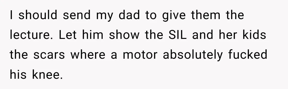I should send my dad to give them the lecture. Let him show the SIL and her kids the scars where a motor absolutely fucked his knee.