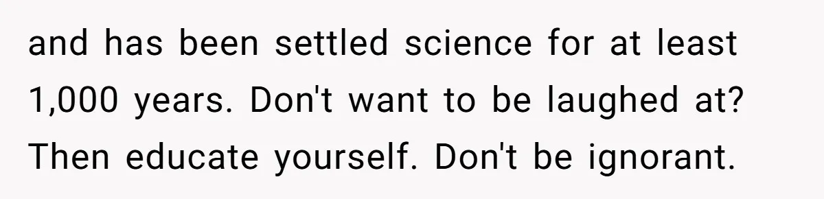 and has been settled science for at least 1,000 years. Don't want to be laughed at? Then educate yourself. Don't be ignorant.