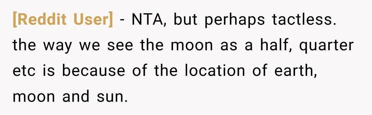 [Reddit User] − NTA, but perhaps tactless. the way we see the moon as a half, quarter etc is because of the location of earth, moon and sun.