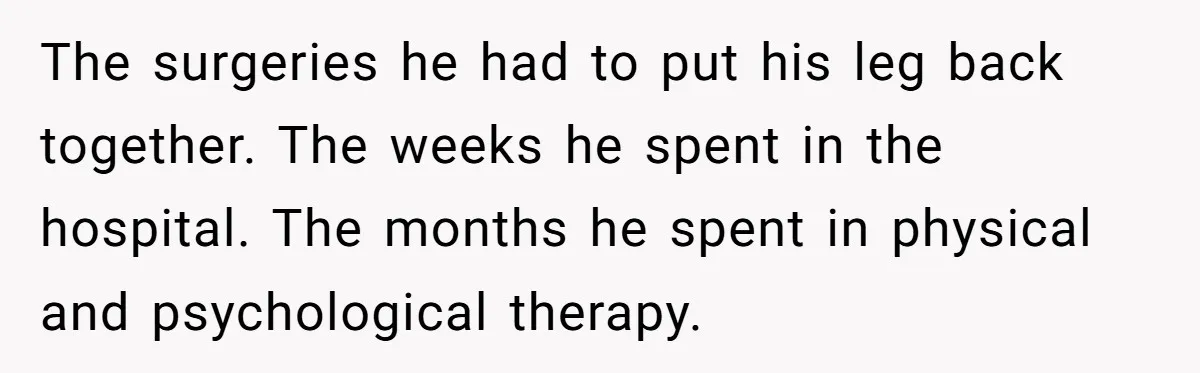 The surgeries he had to put his leg back together. The weeks he spent in the hospital. The months he spent in physical and psychological therapy.