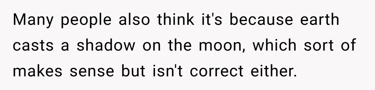 Many people also think it's because earth casts a shadow on the moon, which sort of makes sense but isn't correct either.