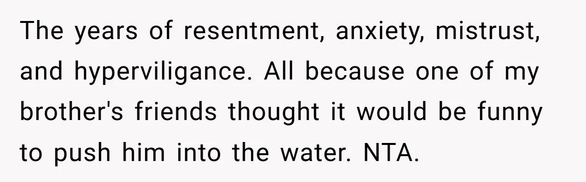 The years of resentment, anxiety, mistrust, and hyperviligance. All because one of my brother's friends thought it would be funny to push him into the water. NTA.