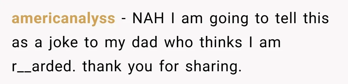 americanalyss − NAH I am going to tell this as a joke to my dad who thinks I am r__arded. thank you for sharing.
