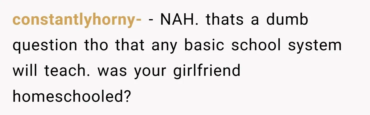 constantlyhorny- − NAH. thats a dumb question tho that any basic school system will teach. was your girlfriend homeschooled?