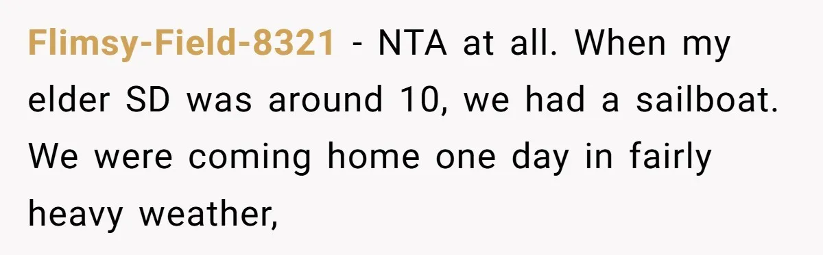 Flimsy-Field-8321 − NTA at all. When my elder SD was around 10, we had a sailboat. We were coming home one day in fairly heavy weather,