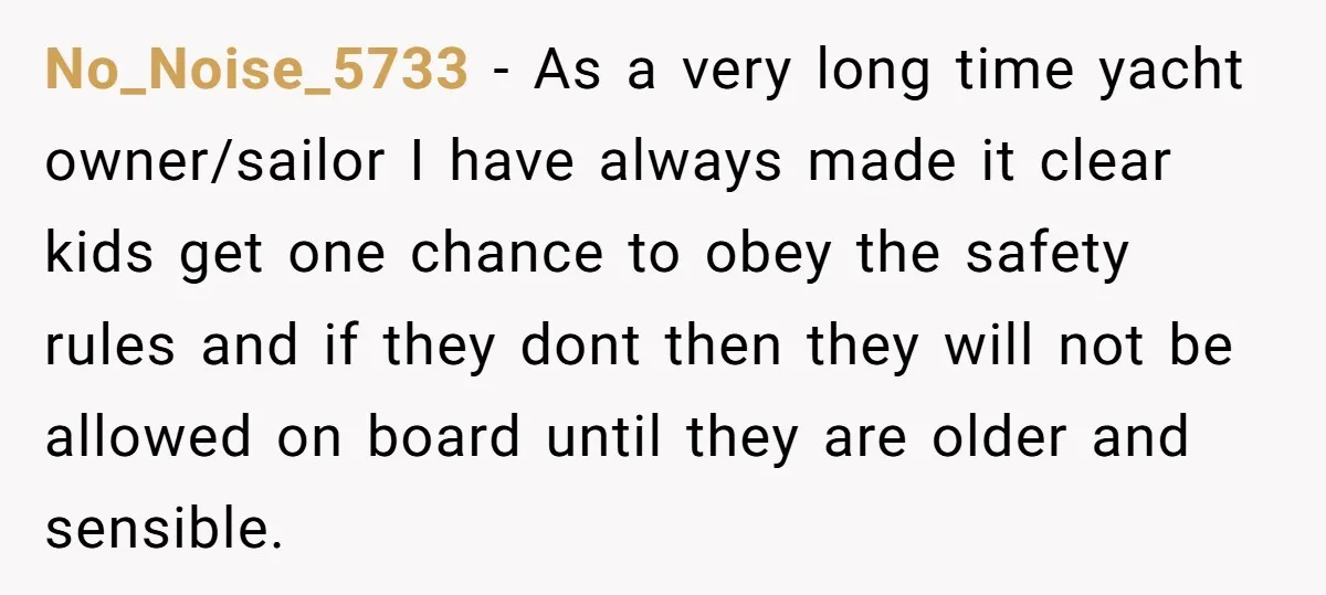 No_Noise_5733 − As a very long time yacht owner/sailor I have always made it clear kids get one chance to obey the safety rules and if they dont then they...
