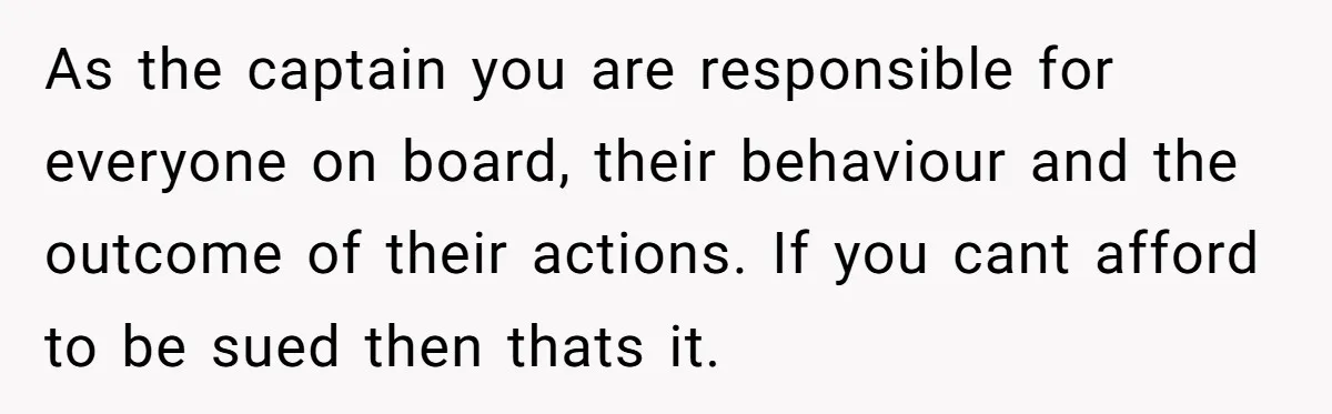 As the captain you are responsible for everyone on board, their behaviour and the outcome of their actions. If you cant afford to be sued then thats it.