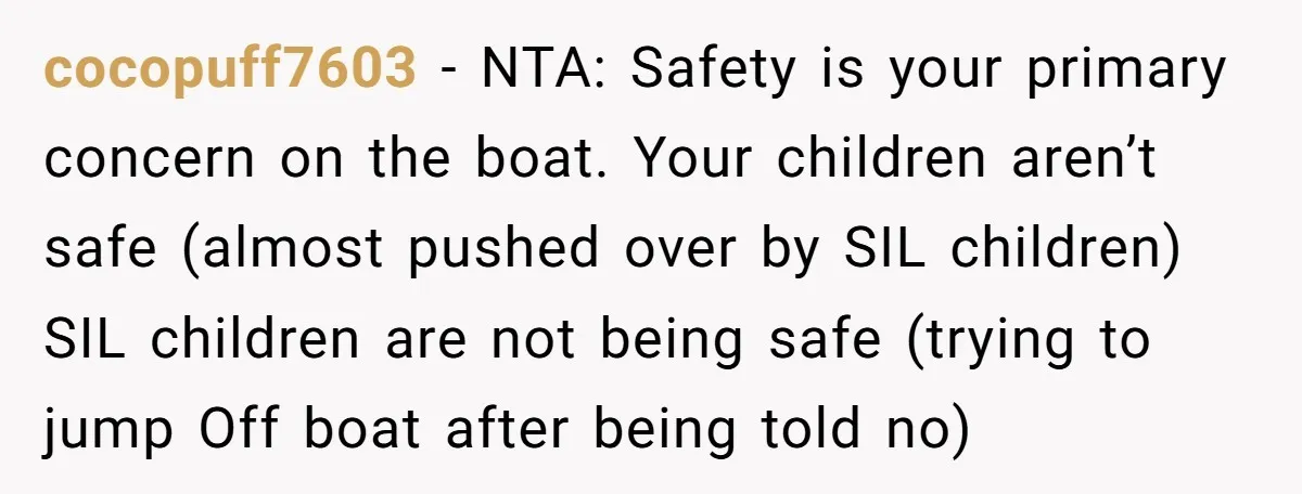 cocopuff7603 − NTA: Safety is your primary concern on the boat. Your children aren’t safe (almost pushed over by SIL children) SIL children are not being safe (trying to jump...