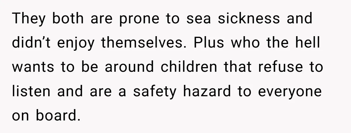 They both are prone to sea sickness and didn’t enjoy themselves. Plus who the hell wants to be around children that refuse to listen and are a safety hazard to...