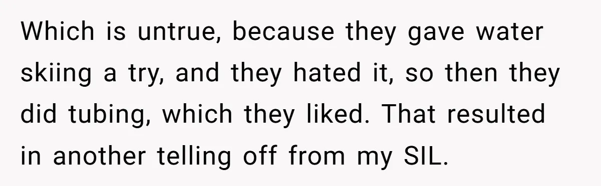 Which is untrue, because they gave water skiing a try, and they hated it, so then they did tubing, which they liked. That resulted in another telling off from my...