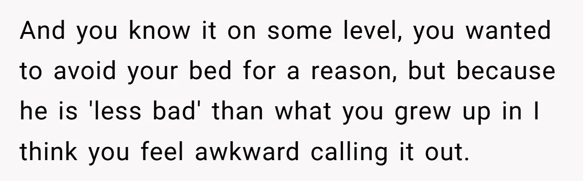 And you know it on some level, you wanted to avoid your bed for a reason, but because he is 'less bad' than what you grew up in I think...