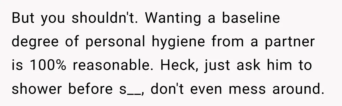 But you shouldn't. Wanting a baseline degree of personal hygiene from a partner is 100% reasonable. Heck, just ask him to shower before s__, don't even mess around.