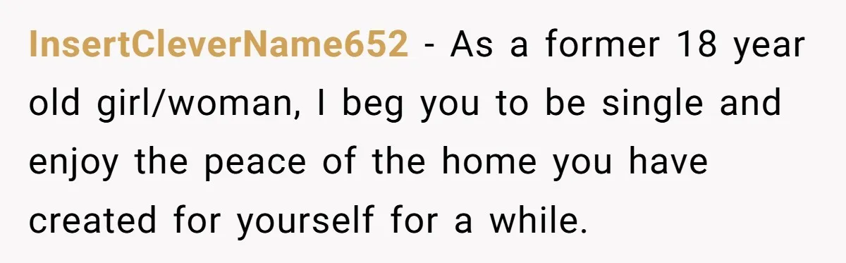 InsertCleverName652 − As a former 18 year old girl/woman, I beg you to be single and enjoy the peace of the home you have created for yourself for a while.