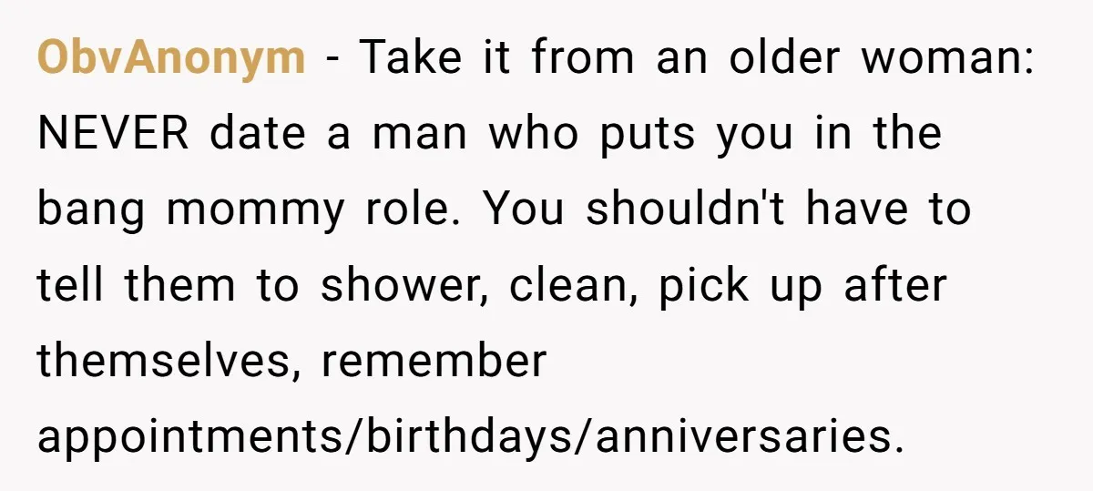 ObvAnonym − Take it from an older woman: NEVER date a man who puts you in the bang mommy role. You shouldn't have to tell them to shower, clean, pick...