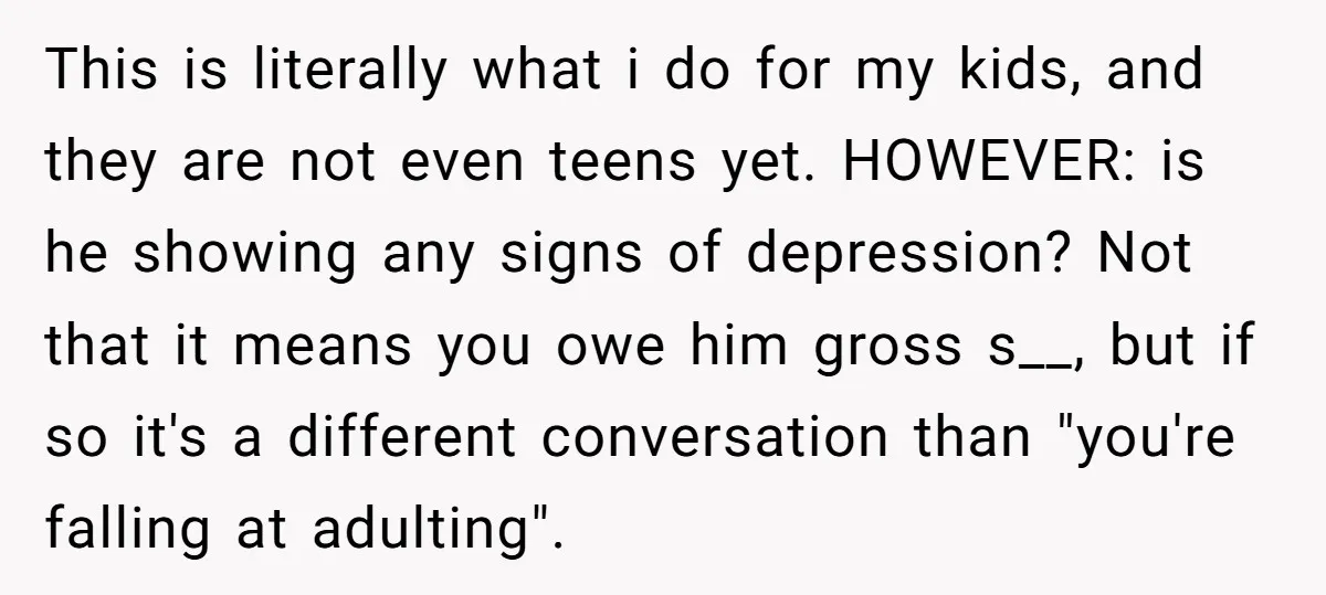 This is literally what i do for my kids, and they are not even teens yet. HOWEVER: is he showing any signs of depression? Not that it means you owe...
