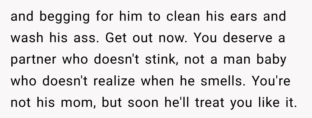 and begging for him to clean his ears and wash his ass. Get out now. You deserve a partner who doesn't stink, not a man baby who doesn't realize when...