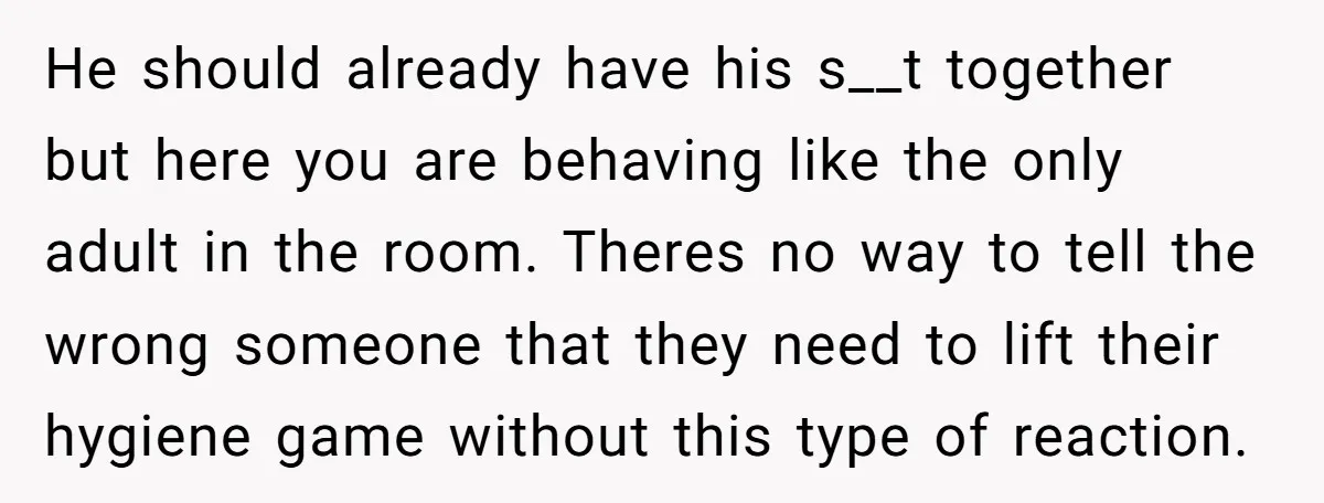 He should already have his s__t together but here you are behaving like the only adult in the room. Theres no way to tell the wrong someone that they need...