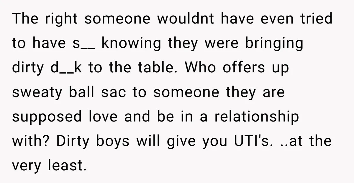 The right someone wouldnt have even tried to have s__ knowing they were bringing dirty d__k to the table. Who offers up sweaty ball sac to someone they are supposed...