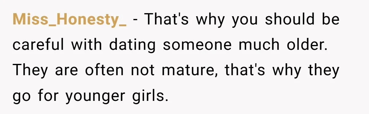 Miss_Honesty_ − That's why you should be careful with dating someone much older. They are often not mature, that's why they go for younger girls.