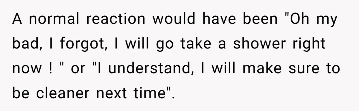 A normal reaction would have been "Oh my bad, I forgot, I will go take a shower right now ! " or "I understand, I will make sure to be...