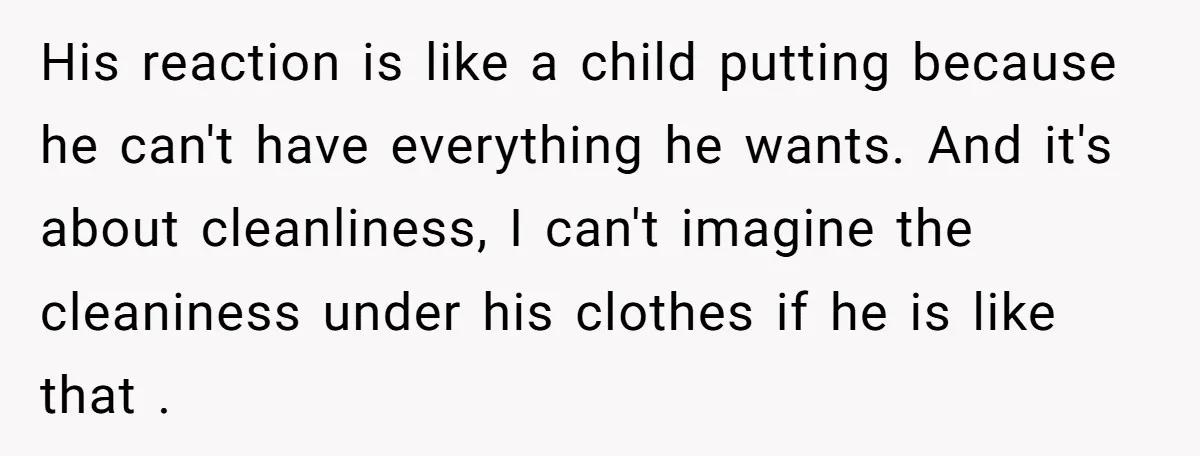 His reaction is like a child putting because he can't have everything he wants. And it's about cleanliness, I can't imagine the cleaniness under his clothes if he is like...