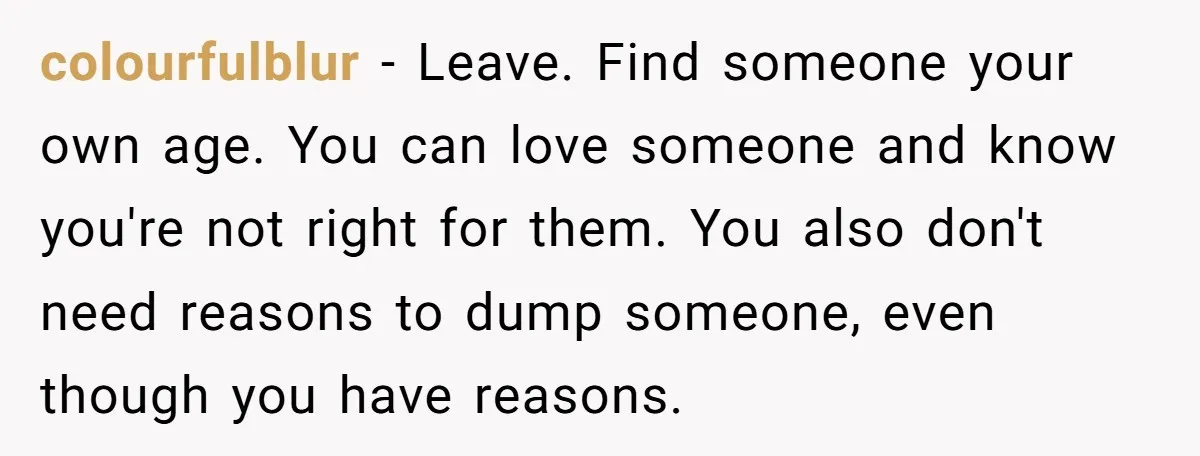 colourfulblur − Leave. Find someone your own age. You can love someone and know you're not right for them. You also don't need reasons to dump someone, even though you...